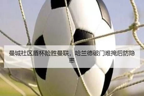 曼城社区盾杯险胜曼联，哈兰德破门难掩后防隐患