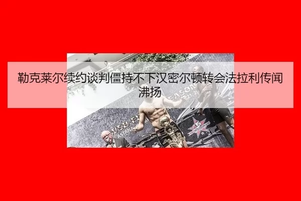 勒克莱尔续约谈判僵持不下汉密尔顿转会法拉利传闻沸扬
