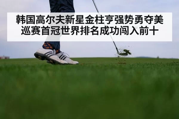 韩国高尔夫新星金柱亨强势勇夺美巡赛首冠世界排名成功闯入前十