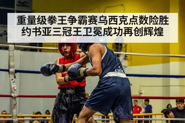 重量级拳王争霸赛乌西克点数险胜约书亚三冠王卫冕成功再创辉煌