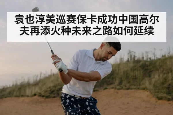 袁也淳美巡赛保卡成功中国高尔夫再添火种未来之路如何延续