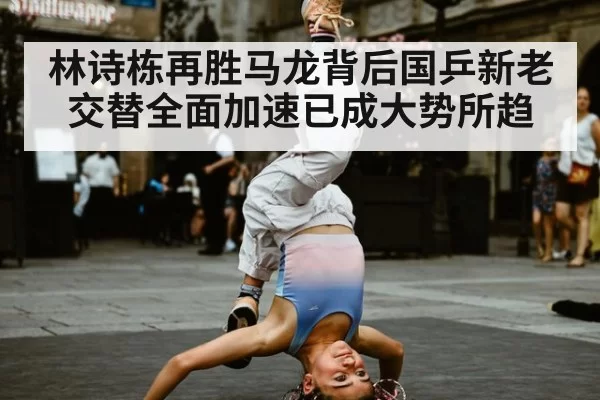 林诗栋再胜马龙背后国乒新老交替全面加速已成大势所趋