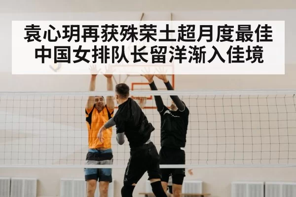 袁心玥再获殊荣土超月度最佳中国女排队长留洋渐入佳境